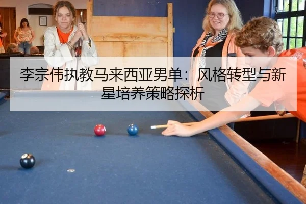 李宗伟执教马来西亚男单：风格转型与新星培养策略探析