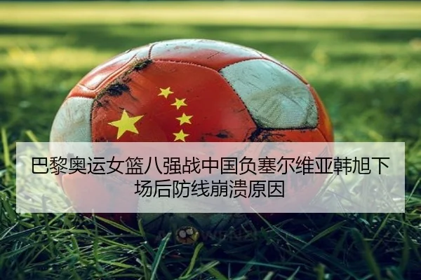 巴黎奥运女篮八强战中国负塞尔维亚韩旭下场后防线崩溃原因