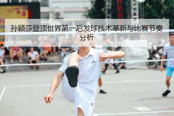 孙颖莎登顶世界第一后发球技术革新与比赛节奏分析