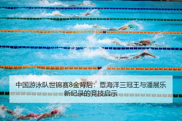 中国游泳队世锦赛8金背后：覃海洋三冠王与潘展乐新纪录的竞技启示